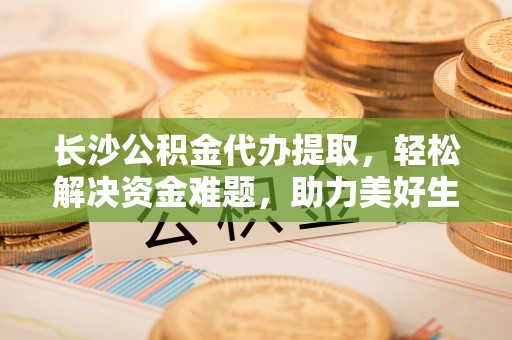 连江长沙公积金代办提取，轻松解决资金难题，助力美好生活