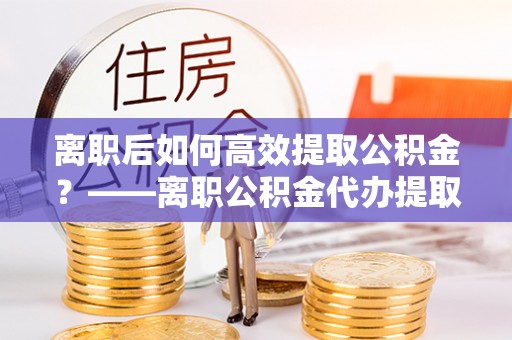 连江离职后如何高效提取公积金？——离职公积金代办提取全流程解析