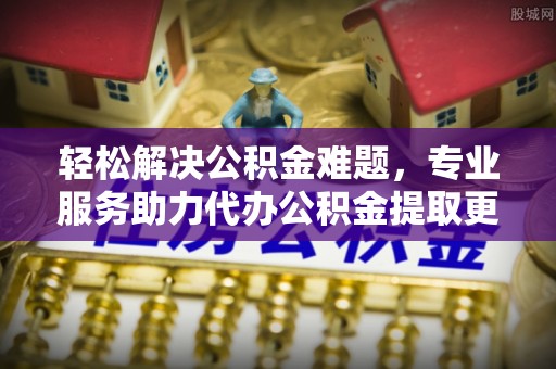 连江轻松解决公积金难题，专业服务助力代办公积金提取更高效