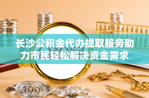连江长沙公积金代办提取服务助力市民轻松解决资金需求