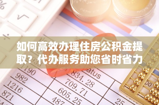 连江如何高效办理住房公积金提取？代办服务助您省时省力