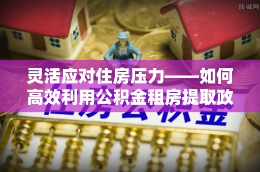 连江灵活应对住房压力——如何高效利用公积金租房提取政策