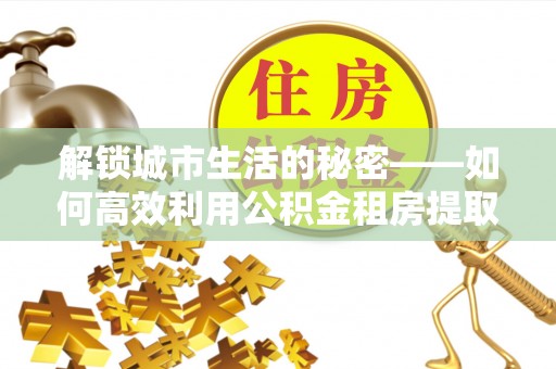 连江解锁城市生活的秘密——如何高效利用公积金租房提取政策优化居住体验