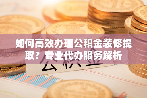 连江如何高效办理公积金装修提取？专业代办服务解析
