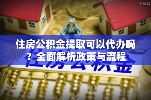 连江住房公积金提取可以代办吗？全面解析政策与流程