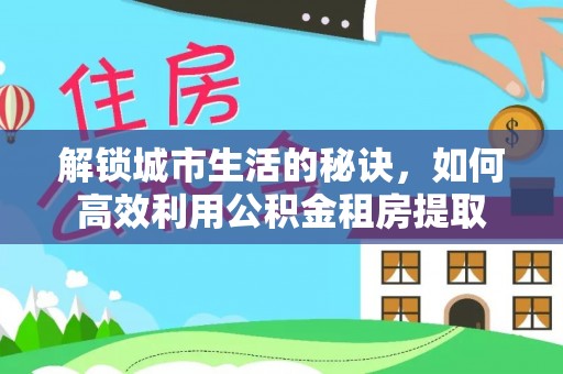 连江解锁城市生活的秘诀，如何高效利用公积金租房提取
