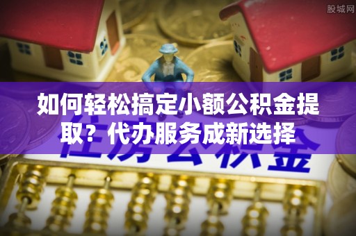 连江如何轻松搞定小额公积金提取？代办服务成新选择