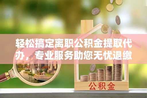 连江轻松搞定离职公积金提取代办，专业服务助您无忧退缴