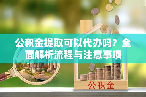 连江公积金提取可以代办吗？全面解析流程与注意事项