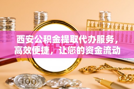 连江西安公积金提取代办服务，高效便捷，让您的资金流动更灵活