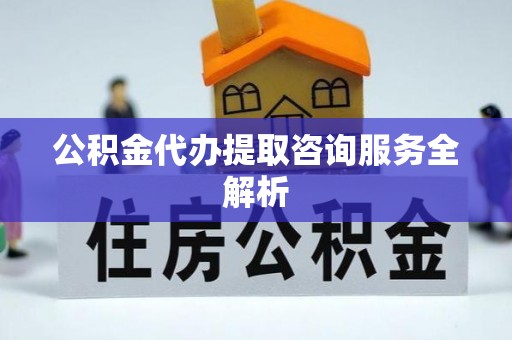 连江公积金代办提取咨询服务全解析
