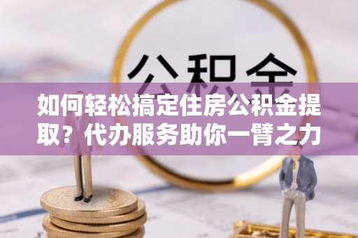 连江如何轻松搞定住房公积金提取？代办服务助你一臂之力