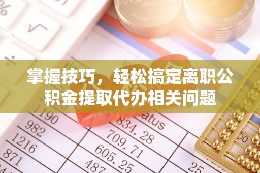 连江掌握技巧，轻松搞定离职公积金提取代办相关问题