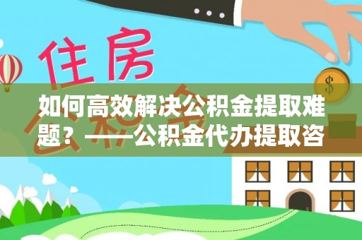连江如何高效解决公积金提取难题？——公积金代办提取咨询服务全解析