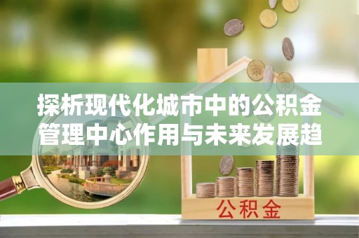 连江探析现代化城市中的公积金管理中心作用与未来发展趋势