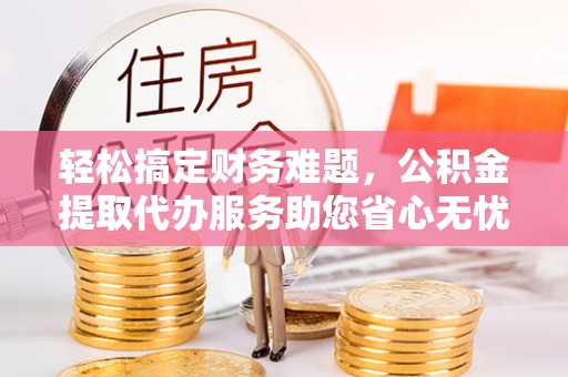 连江轻松搞定财务难题，公积金提取代办服务助您省心无忧
