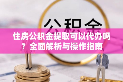 连江住房公积金提取可以代办吗？全面解析与操作指南