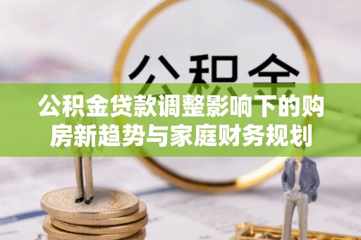 连江公积金贷款调整影响下的购房新趋势与家庭财务规划