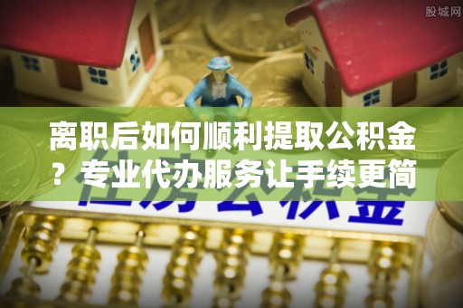 连江离职后如何顺利提取公积金？专业代办服务让手续更简单