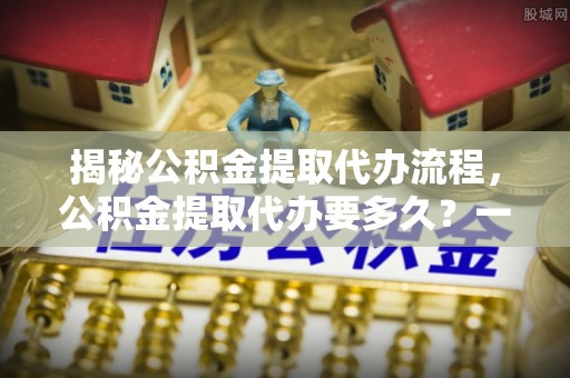 连江揭秘公积金提取代办流程，公积金提取代办要多久？一文读懂