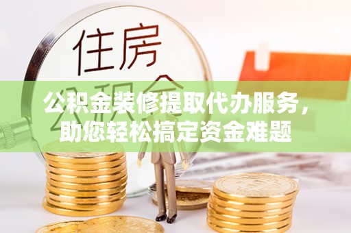 连江公积金装修提取代办服务，助您轻松搞定资金难题