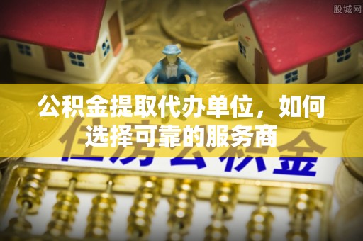连江公积金提取代办单位，如何选择可靠的服务商