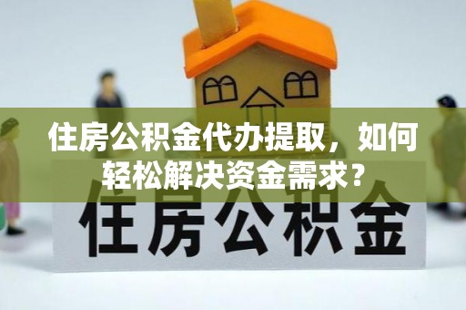 连江住房公积金代办提取，如何轻松解决资金需求？