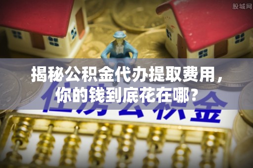 连江揭秘公积金代办提取费用，你的钱到底花在哪？