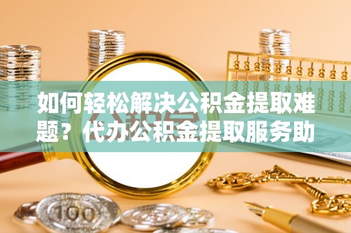 连江如何轻松解决公积金提取难题？代办公积金提取服务助您一臂之力