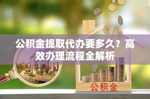 连江公积金提取代办要多久？高效办理流程全解析