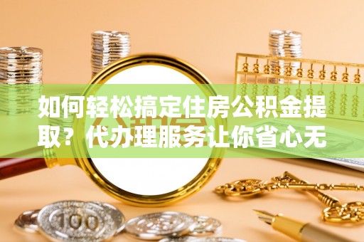 连江如何轻松搞定住房公积金提取？代办理服务让你省心无忧