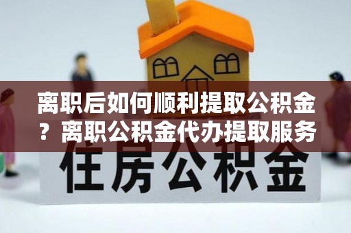 连江离职后如何顺利提取公积金？离职公积金代办提取服务助力无忧办理