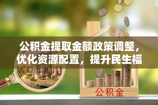 连江公积金提取金额政策调整，优化资源配置，提升民生福祉