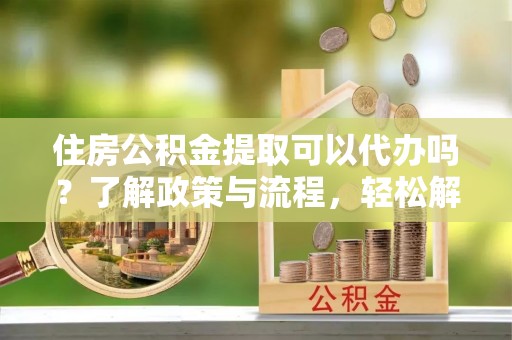 连江住房公积金提取可以代办吗？了解政策与流程，轻松解决你的疑问