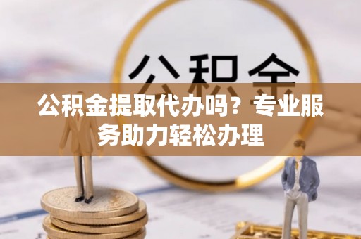 连江公积金提取代办吗？专业服务助力轻松办理