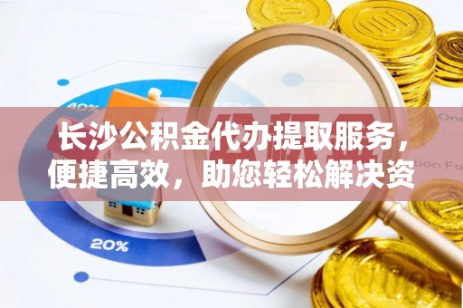 连江长沙公积金代办提取服务，便捷高效，助您轻松解决资金需求