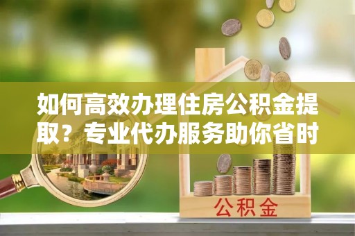 连江如何高效办理住房公积金提取？专业代办服务助你省时省力