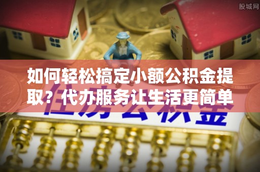 连江如何轻松搞定小额公积金提取？代办服务让生活更简单