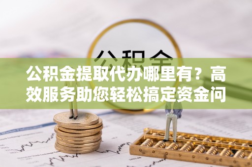 连江公积金提取代办哪里有？高效服务助您轻松搞定资金问题