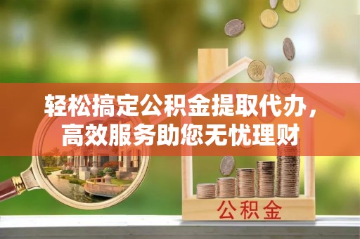 连江轻松搞定公积金提取代办，高效服务助您无忧理财