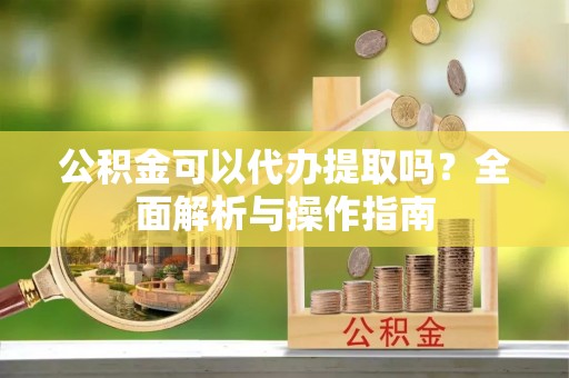 连江公积金可以代办提取吗？全面解析与操作指南