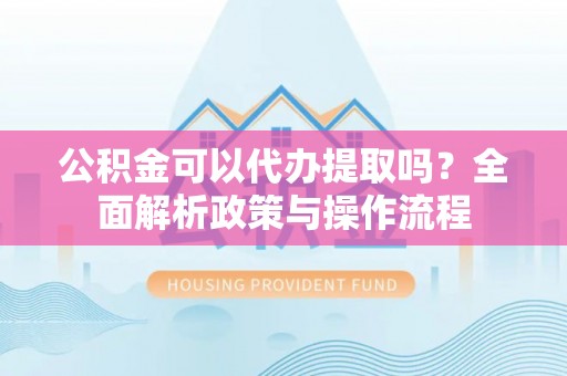 连江公积金可以代办提取吗？全面解析政策与操作流程