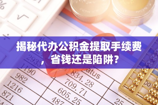 连江揭秘代办公积金提取手续费，省钱还是陷阱？