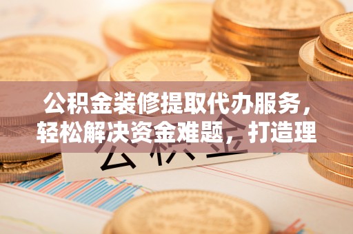 连江公积金装修提取代办服务，轻松解决资金难题，打造理想家居