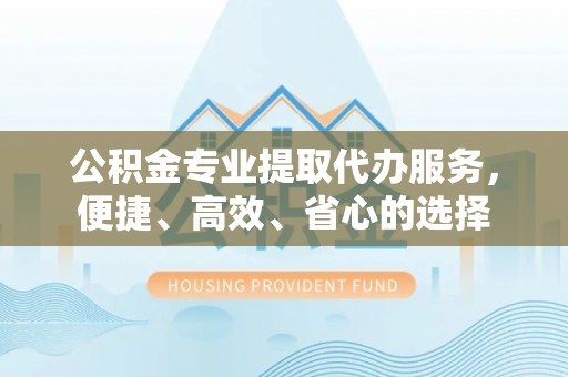 连江公积金专业提取代办服务，便捷、高效、省心的选择