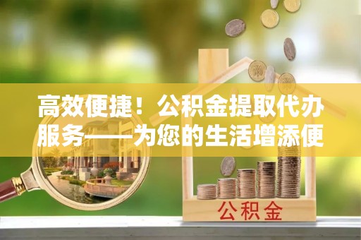 连江高效便捷！公积金提取代办服务——为您的生活增添便利
