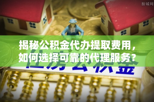 连江揭秘公积金代办提取费用，如何选择可靠的代理服务？