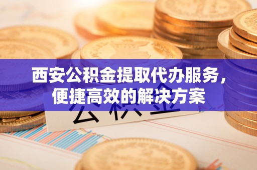 连江西安公积金提取代办服务，便捷高效的解决方案