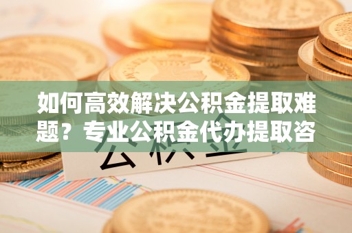 连江如何高效解决公积金提取难题？专业公积金代办提取咨询服务来助力