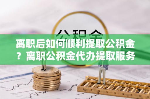 连江离职后如何顺利提取公积金？离职公积金代办提取服务来帮忙
